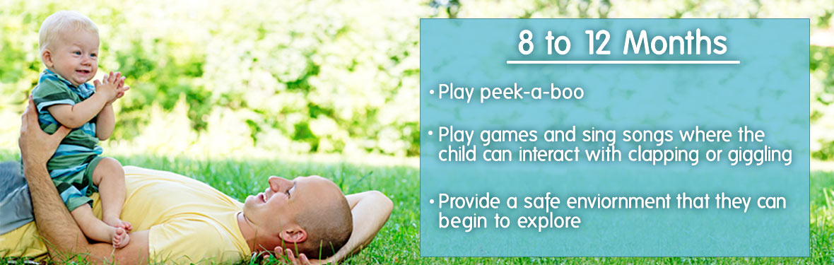 8 to 12 months - Play peek-a-boo; play games and sing songs where the child can interact with clapping or giggling; provide a safe environment that they can begin to explore
