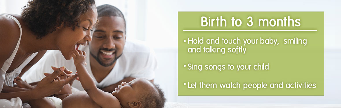 Birth to 3 months - Hold and touch your baby, smiling and talking softly; sing songs to your child; let them watch people and activities