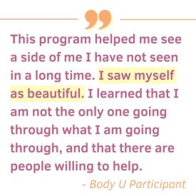 This program helped me see a side of me I have not seen in a long time. I saw myself as beautiful. I learned. that I am not the only one going through what I am going through, and that there are people willing to help. - Body U Participant